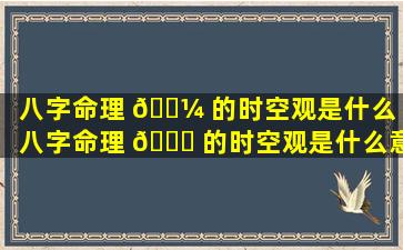 八字命理 🌼 的时空观是什么「八字命理 🐒 的时空观是什么意思」